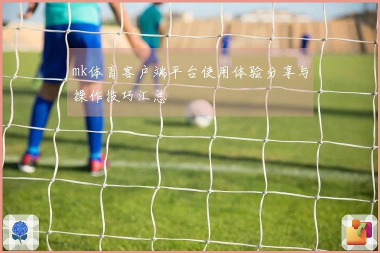 mk体育客户端平台使用体验分享与操作技巧汇总