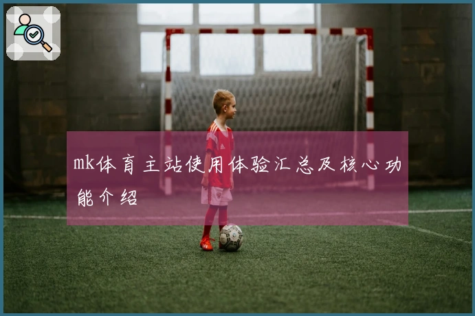 mk体育主站使用体验汇总及核心功能介绍